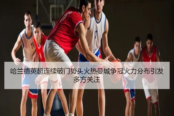 哈兰德英超连续破门势头火热曼城争冠火力分布引发多方关注