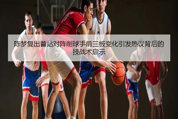 陈梦复出首站对阵削球手前三板变化引发热议背后的技战术启示